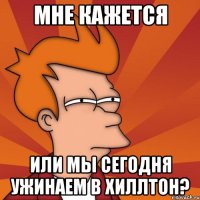 мне кажется или мы сегодня ужинаем в хиллтон?