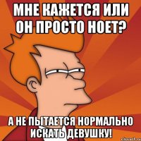 мне кажется или он просто ноет? а не пытается нормально искать девушку!