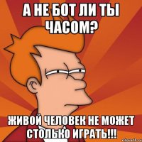 а не бот ли ты часом? живой человек не может столько играть!!!