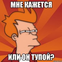 мне кажется или он тупой?