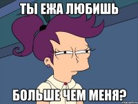 ты ежа любишь больше чем меня?