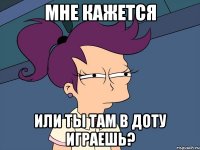 мне кажется или ты там в доту играешь?