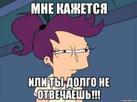 мне кажется или ты долго не отвечаешь!!!