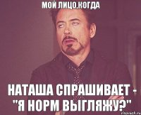 мой лицо,когда наташа спрашивает - "я норм выгляжу?"