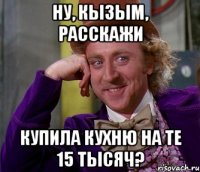 ну, кызым, расскажи купила кухню на те 15 тысяч?