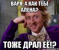 варя, а как тебе алена? тоже драл её!?