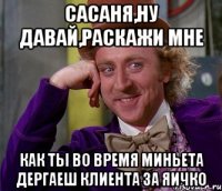 сасаня,ну давай,раскажи мне как ты во время миньета дергаеш клиента за яичко