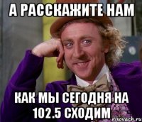 а расскажите нам как мы сегодня на 102.5 сходим