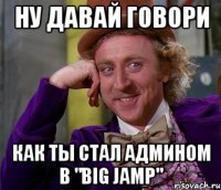 ну давай говори как ты стал админом в "big jamp"