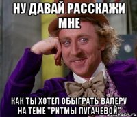 ну давай расскажи мне как ты хотел обыграть валеру на теме "ритмы пугачевой"