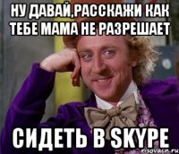 ну давай,расскажи как тебе мама не разрешает сидеть в skype