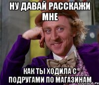 ну давай расскажи мне как ты ходила с подругами по магазинам