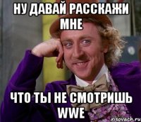 ну давай расскажи мне что ты не смотришь wwe