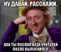 ну давай, расскажи, как ты послал всех учителей после выпускного.