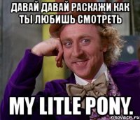 давай давай раскажи как ты любишь смотреть my litle pony.