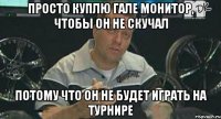 просто куплю гале монитор, чтобы он не скучал потому что он не будет играть на турнире