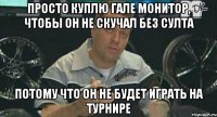 просто куплю гале монитор, чтобы он не скучал без султа потому что он не будет играть на турнире