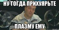 ну тогда прихуярьте плазму ему