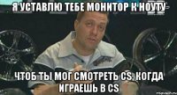 я уставлю тебе монитор к ноуту чтоб ты мог смотреть cs, когда играешь в cs