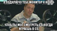 я подключу тебе монитор к ноуту чтоб ты мог смотреть cs, когда играешь в cs