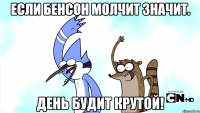 если бенсон молчит значит. день будит крутой!