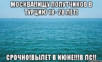 москва!!ищу попутчиков в турцию 18- 28 лет! срочно!вылет в июне!!!в лс!!