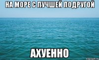 на море с лучшей подругой ахуенно