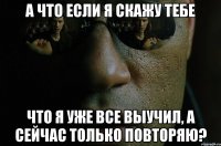 а что если я скажу тебе что я уже все выучил, а сейчас только повторяю?