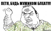 ПЕТЯ, БУДЬ МУЖИКОМ БЛЕАТ!!!