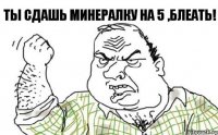 Ты сдашь минералку на 5 ,блеать!