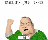 катя, месяц это не срок блеать!