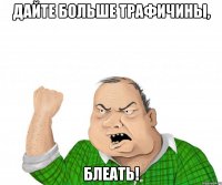 дайте больше трафичины, блеать!