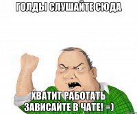 голды слушайте сюда хватит работать зависайте в чате! =)