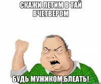 скажи летим в тай вчетвером будь мужиком,блеать!