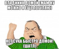 владииик домой (мам ну можно я еще погуляю) нет сука быстро домой! (шатл)