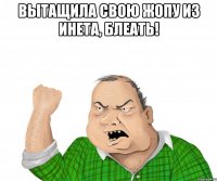 вытащила свою жопу из инета, блеать! 