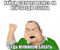 найди девушку женись на ней заведи ребенка будь мужиком блеать