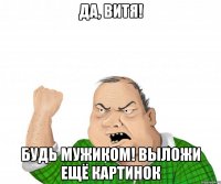 да, витя! будь мужиком! выложи ещё картинок