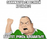 занимаешься всякой хренью?! паштет, учись, блеааать!!!