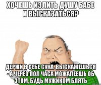 хочешь излить душу бабе и высказаться? держи в себе сука, выскажешься - а через пол часа можалеешь об этом, будь мужиком блять