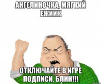 ангелиночка, мягкий ежиик отключайте в игре подписи, блин!!!