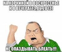 на хоркиной в воскресенье к 8 вечера(23,06,2013) не опаздывать блеать!!!