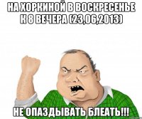 на хоркиной в воскресенье к 8 вечера (23,06,2013) не опаздывать блеать!!!