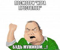 посмотри "игра престолов" будь мужиком, ...!