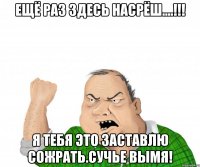 ещё раз здесь насрёш....!!! я тебя это заставлю сожрать.сучье вымя!