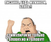 писанко, будь мужиком, блять!! стимулируй не только головку,но и голову!!!