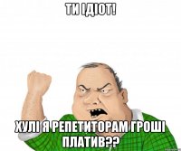 ти ідіот! хулі я репетиторам гроші платив??