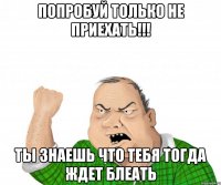 попробуй только не приехать!!! ты знаешь что тебя тогда ждет блеать