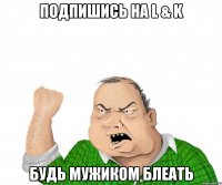 подпишись на l & k будь мужиком блеать