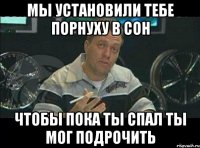 мы установили тебе порнуху в сон чтобы пока ты спал ты мог подрочить